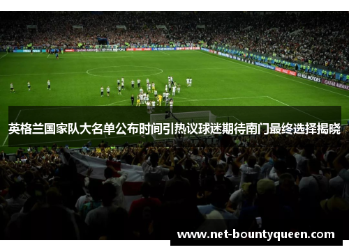 英格兰国家队大名单公布时间引热议球迷期待南门最终选择揭晓 英格兰国家队大名单公布时间引热议球迷期待南门最终选择揭晓