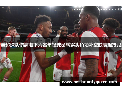 英超球队伤病潮下六名年轻球员崭露头角填补空缺表现抢眼 英超球队伤病潮下六名年轻球员崭露头角填补空缺表现抢眼