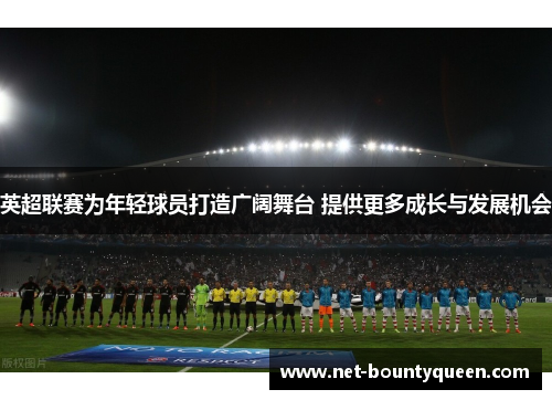 英超联赛为年轻球员打造广阔舞台 提供更多成长与发展机会