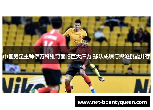 中国男足主帅伊万科维奇面临巨大压力 球队成绩与舆论挑战并存